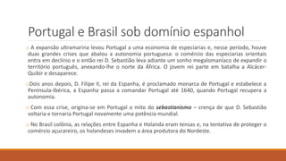Portugal e Brasil sob domínio espanhol
o A expansão ultramarina levou Portugal a uma economia de especiarias e, nesse período, houve
duas grandes crises que abalou a autonomia portuguesa: o comércio das especiarias orientais
entra em declínio e o então rei D. Sebastião leva adiante um sonho megalomaníaco de expandir o
território português, anexando-lhe o norte da África. O jovem rei parte em batalha a Alcácer-
Quibir e desaparece.
oDois anos depois, D. Filipe II, rei da Espanha, é proclamado monarca de Portugal e estabelece a
Península-Ibérica, a Espanha passa a comandar Portugal até 1640, quando Portugal recupera a
autonomia.
o Com essa crise, origina-se em Portugal o mito do sebastianismo – crença de que D. Sebastião
voltaria e tornaria Portugal novamente uma potência mundial.
o No Brasil colônia, as relações entre Espanha e Holanda eram tensas e, na tentativa de proteger o
comércio açucareiro, os holandeses invadem a área produtora do Nordeste.
 
