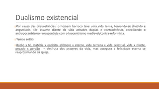 Dualismo existencial
oPor causa das circunstâncias, o homem barroco teve uma vida tensa, tornando-se dividido e
angustiado. Ele assume diante da vida atitudes duplas e contraditórias, conciliando o
antropocentrismo renascentista com o teocentrismo medieval/contra-reformista.
oTemos então:
oRazão x fé, matéria x espírito, efêmero x eterno, vida terrena x vida celestial, vida x morte,
pecado x perdão – desfruta dos prazeres da vida, mas assegura a felicidade eterna se
reaproximando da Igreja;
 