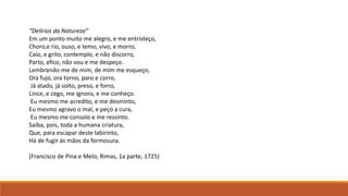 “Delírios da Natureza”
Em um ponto muito me alegro, e me entristeço,
Choro,e rio, ouso, e temo, vivo, e morro,
Caio, e grito, contemplo, e não discorro,
Parto, efico, não vou e me despeço.
Lembrando-me de mim, de mim me esqueço,
Ora fujo, ora torno, paro e corro,
Já atado, já solto, preso, e forro,
Lince, e cego, me ignoro, e me conheço.
Eu mesmo me acredito, e me desminto,
Eu mesmo agravo o mal, e peço a cura,
Eu mesmo me consolo e me ressinto.
Saiba, pois, toda a humana criatura,
Que, para escapar deste labirinto,
Há de fugir às mãos da formosura.
(Francisco de Pina e Melo, Rimas, 1a parte, 1725)
 