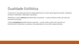 Dualidade Estilística
o O barroco é marcado pela intensa elaboração formal, uso de várias figuras de estilo: metáforas,
antíteses, hipérboles, hipérbatos, paradoxo;
oManifesta-se pelo cultismo (predominante na poesia) – o autor envolve o leitor por meio de
estímulos sensoriais;
oE pelo conceptismo (predominante na prosa) – o autor seduz o leitor por meio de um
envolvimento intelectual, as palavras são exploradas em sua esfera argumentativa.
 