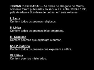 OBRAS PUBLICADAS – As obras de Gregório de Matos
somente foram publicadas no século XX, entre 1923 e 1933,
pela Academia Brasileira de Letras, em seis volumes:
I. Sacra
Contém todos os poemas religiosos.
II. Lírica
Contém todos os poemas lírico-amorosos.
III. Graciosa
Contém poemas que exploram o humor.
IV e V. Satírica
Contém todos os poemas que exploram a sátira.
VI. Última
Contém poemas misturados.
 
