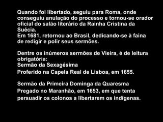 Quando foi libertado, seguiu para Roma, onde
conseguiu anulação do processo e tornou-se orador
oficial do salão literário da Rainha Cristina da
Suécia.
Em 1681, retornou ao Brasil, dedicando-se à faina
de redigir e polir seus sermões.
Dentre os inúmeros sermões de Vieira, é de leitura
obrigatória:
Sermão da Sexagésima
Proferido na Capela Real de Lisboa, em 1655.
Sermão da Primeira Dominga da Quaresma
Pregado no Maranhão, em 1653, em que tenta
persuadir os colonos a libertarem os indígenas.
 