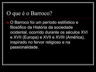 O que é o Barroco?
 O Barroco foi um período estilístico e
filosófico da História da sociedade
ocidental, ocorrido durante os séculos XVI
e XVII (Europa) e XVII e XVIII (América),
inspirado no fervor religioso e na
passionalidade.
 