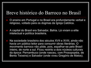 Breve histórico do Barroco no Brasil
 O ensino em Portugal e no Brasil era profundamente verbal e
religioso, voltado para os dogmas da Igreja Católica.
 A capital do Brasil era Salvador, Bahia. Lá viviam a elite
intelectual e política brasileira.
 Na sociedade brasileira dos séculos XVII e XVIII, ainda não
havia um público leitor para consumir obras literárias. O
movimento barroco não pôde, pois, espalhar-se pelo Brasil
inteiro, de norte a sul. Ficou restrito a dois núcleos culturais
da época: Pernambuco (onde nasceu, com Prosopopéia, de
Bento Teixeira) e Salvador (onde viveu Gregório de Matos).
 