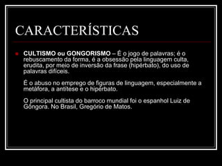 CARACTERÍSTICAS
 CULTISMO ou GONGORISMO – É o jogo de palavras; é o
rebuscamento da forma, é a obsessão pela linguagem culta,
erudita, por meio de inversão da frase (hipérbato), do uso de
palavras difíceis.
É o abuso no emprego de figuras de linguagem, especialmente a
metáfora, a antítese e o hipérbato.
O principal cultista do barroco mundial foi o espanhol Luiz de
Gôngora. No Brasil, Gregório de Matos.
 