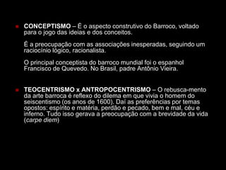  CONCEPTISMO – É o aspecto construtivo do Barroco, voltado
para o jogo das ideias e dos conceitos.
É a preocupação com as associações inesperadas, seguindo um
raciocínio lógico, racionalista.
O principal conceptista do barroco mundial foi o espanhol
Francisco de Quevedo. No Brasil, padre Antônio Vieira.
 TEOCENTRISMO x ANTROPOCENTRISMO – O rebusca-mento
da arte barroca é reflexo do dilema em que vivia o homem do
seiscentismo (os anos de 1600). Daí as preferências por temas
opostos: espírito e matéria, perdão e pecado, bem e mal, céu e
inferno. Tudo isso gerava a preocupação com a brevidade da vida
(carpe diem)
 