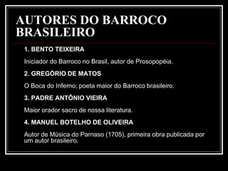 AUTORES DO BARROCO
BRASILEIRO
1. BENTO TEIXEIRA
Iniciador do Barroco no Brasil, autor de Prosopopéia.
2. GREGÓRIO DE MATOS
O Boca do Inferno; poeta maior do Barroco brasileiro.
3. PADRE ANTÔNIO VIEIRA
Maior orador sacro de nossa literatura.
4. MANUEL BOTELHO DE OLIVEIRA
Autor de Música do Parnaso (1705), primeira obra publicada por
um autor brasileiro.
 