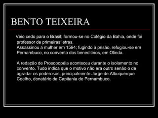 BENTO TEIXEIRA
Veio cedo para o Brasil; formou-se no Colégio da Bahia, onde foi
professor de primeiras letras.
Assassinou a mulher em 1594; fugindo à prisão, refugiou-se em
Pernambuco, no convento dos beneditinos, em Olinda.
A redação de Prosopopéia aconteceu durante o isolamento no
convento. Tudo indica que o motivo não era outro senão o de
agradar os poderosos, principalmente Jorge de Albuquerque
Coelho, donatário da Capitania de Pernambuco.
 