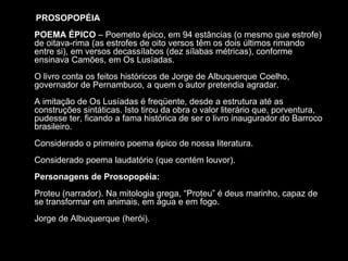 PROSOPOPÉIA
POEMA ÉPICO – Poemeto épico, em 94 estâncias (o mesmo que estrofe)
de oitava-rima (as estrofes de oito versos têm os dois últimos rimando
entre si), em versos decassílabos (dez sílabas métricas), conforme
ensinava Camões, em Os Lusíadas.
O livro conta os feitos históricos de Jorge de Albuquerque Coelho,
governador de Pernambuco, a quem o autor pretendia agradar.
A imitação de Os Lusíadas é freqüente, desde a estrutura até as
construções sintáticas. Isto tirou da obra o valor literário que, porventura,
pudesse ter, ficando a fama histórica de ser o livro inaugurador do Barroco
brasileiro.
Considerado o primeiro poema épico de nossa literatura.
Considerado poema laudatório (que contém louvor).
Personagens de Prosopopéia:
Proteu (narrador). Na mitologia grega, “Proteu” é deus marinho, capaz de
se transformar em animais, em água e em fogo.
Jorge de Albuquerque (herói).
 