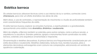Estética barroca
Os artistas barrocos utilizaram técnicas como o uso intenso da luz e sombra, conhecido como
chiaroscuro, para criar um efeito dramático nas obras de arte.
Além disso, o uso de contrastes, a representação de movimento e a ilusão de profundidade também
eram características frequentes do estilo.
O estilo barroco buscou explorar as emoções humanas, a espiritualidade e a grandiosidade,
apresentando uma estética mais dramática, dinâmica e exuberante.
Além da religião, o Barroco também se estendeu para outros campos, como a pintura secular, a
arquitetura e a escultura. Grandes palácios, igrejas e monumentos foram construídos no estilo
barroco, exibindo uma arquitetura ornamentada e imponente.
Ornamentação e detalhes decorativos: A pintura barroca era frequentemente caracterizada por um
estilo decorativo e exuberante. Detalhes elaborados, texturas ricas, tecidos luxuosos, jóias e
elementos decorativos extravagantes eram comuns nas composições, adicionando um sentido de
opulência e ostentação.
 