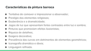 Características da pintura barroca
● Tentativa de comover e impressionar o observador;
● Prestígio dos elementos religiosos;
● Exuberância e a dramaticidade;
● Jogos de luz que apresentam fortes contrastes entre luz e sombra;
● Pinturas que promoviam efeitos ilusionistas;
● Riqueza de detalhes;
● Exagero decorativo;
● Prevalência das curvas em detrimentos de elementos geométricos;
● Iconografia dramática e óbvia;
● Linguagem refinada.
 
