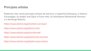 Principais artistas
Podemos citar como principais artistas do barroco: o espanhol Velázquez, o italiano
Caravaggio, os belgas Van Dyck e Frans Hals, os holandeses Rembrandt Vermeer
e o flamengo Rubens.
https://www.wikiart.org/pt/antoon-van-dyck
https://www.wikiart.org/pt/frans-hals
https://www.wikiart.org/pt/rembrandt
https://www.wikiart.org/pt/johannes-vermeer
https://www.wikiart.org/pt/peter-paul-rubens
 