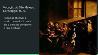 Vocação de São Mateus,
Caravaggio, 1599.
Podemos observar o
modo como a luz é usada.
Ela é simulada pelo pintor,
e não é natural.
 