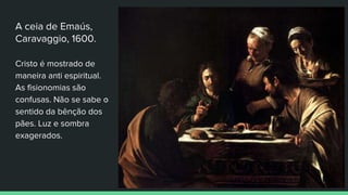 A ceia de Emaús,
Caravaggio, 1600.
Cristo é mostrado de
maneira anti espiritual.
As fisionomias são
confusas. Não se sabe o
sentido da bênção dos
pães. Luz e sombra
exagerados.
 