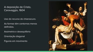 A deposição de Cristo,
Caravaggio, 1604
Uso do recurso do chiaroscuro.
As formas têm contornos menos
definidos.
Assimetria e desequilíbrio
Orientação diagonal
Figuras em movimento
 