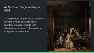 As Meninas, Diego Velásquez,
1656.
A composição enigmática e complexa
da obra levanta questões sobre
realidade e ilusão, criando uma
relação incerta entre o observador e
as figuras representadas.
 