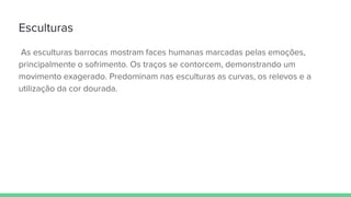 Esculturas
As esculturas barrocas mostram faces humanas marcadas pelas emoções,
principalmente o sofrimento. Os traços se contorcem, demonstrando um
movimento exagerado. Predominam nas esculturas as curvas, os relevos e a
utilização da cor dourada.
 
