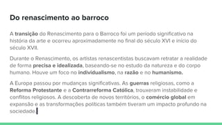 Do renascimento ao barroco
A transição do Renascimento para o Barroco foi um período significativo na
história da arte e ocorreu aproximadamente no final do século XVI e início do
século XVII.
Durante o Renascimento, os artistas renascentistas buscavam retratar a realidade
de forma precisa e idealizada, baseando-se no estudo da natureza e do corpo
humano. Houve um foco no individualismo, na razão e no humanismo.
A Europa passou por mudanças significativas. As guerras religiosas, como a
Reforma Protestante e a Contrarreforma Católica, trouxeram instabilidade e
conflitos religiosos. A descoberta de novos territórios, o comércio global em
expansão e as transformações políticas também tiveram um impacto profundo na
sociedade.
 
