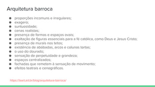 Arquitetura barroca
● proporções incomuns e irregulares;
● exagero;
● suntuosidade;
● cenas realistas;
● presença de formas e espaços ovais;
● exaltação de figuras essenciais para a fé católica, como Deus e Jesus Cristo;
● presença de murais nos tetos;
● existência de abóbadas, arcos e colunas tortas;
● o uso do dourado;
● sensação de perpetuidade e grandeza;
● espaços centralizados;
● fachadas que remetem à sensação de movimento;
● efeitos teatrais e cenográficos.
https://laart.art.br/blog/arquitetura-barroca/
 