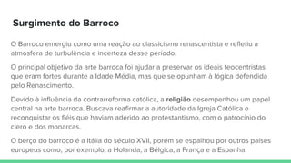 Surgimento do Barroco
O Barroco emergiu como uma reação ao classicismo renascentista e refletiu a
atmosfera de turbulência e incerteza desse período.
O principal objetivo da arte barroca foi ajudar a preservar os ideais teocentristas
que eram fortes durante a Idade Média, mas que se opunham à lógica defendida
pelo Renascimento.
Devido à influência da contrarreforma católica, a religião desempenhou um papel
central na arte barroca. Buscava reafirmar a autoridade da Igreja Católica e
reconquistar os fiéis que haviam aderido ao protestantismo, com o patrocínio do
clero e dos monarcas.
O berço do barroco é a Itália do século XVII, porém se espalhou por outros países
europeus como, por exemplo, a Holanda, a Bélgica, a França e a Espanha.
 