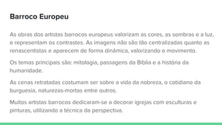 Barroco Europeu
As obras dos artistas barrocos europeus valorizam as cores, as sombras e a luz,
e representam os contrastes. As imagens não são tão centralizadas quanto as
renascentistas e aparecem de forma dinâmica, valorizando o movimento.
Os temas principais são: mitologia, passagens da Bíblia e a história da
humanidade.
As cenas retratadas costumam ser sobre a vida da nobreza, o cotidiano da
burguesia, naturezas-mortas entre outros.
Muitos artistas barrocos dedicaram-se a decorar igrejas com esculturas e
pinturas, utilizando a técnica da perspectiva.
 