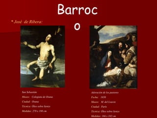 * José de Ribera:
Adoración de los pastores
Fecha: 1650
Museo: M. del Louvre
Ciudad: París
Técnica: Óleo sobre lienzo
Medidas: 166 x 102 cm
Barroc
o
San Sebastián
Museo: Colegiata de Osuna
Ciudad: Osuna
Técnica: Óleo sobre lienzo
Medidas: 270 x 198 cm
 