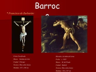 * Francisco de Zurbarán:
Hércules y la hidra de Lerna
Fecha: c. 1633
Museo: M. del Prado
Ciudad: Madrid
Técnica: Óleo sobre lienzo
Medidas: 136 x 167 cm
Barroc
o
Cristo Crucificado
Museo: Instituto de Arte
Ciudad: Chicago
Técnica: Óleo sobre lienzo
Medidas: 167 x 108 cm
 