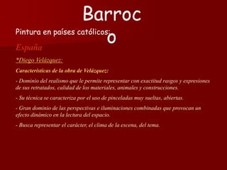 Pintura en países católicos:
España
*Diego Velázquez:
Características de la obra de Velázquez:
- Dominio del realismo que le permite representar con exactitud rasgos y expresiones
de sus retratados, calidad de los materiales, animales y construcciones.
- Su técnica se caracteriza por el uso de pinceladas muy sueltas, abiertas.
- Gran dominio de las perspectivas e iluminaciones combinadas que provocan un
efecto dinámico en la lectura del espacio.
- Busca representar el carácter, el clima de la escena, del tema.
Barroc
o
 