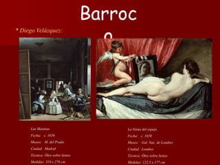 * Diego Velázquez:
La Venus del espejo
Fecha: c. 1650
Museo: Gal. Nac. de Londres
Ciudad: Londres
Técnica: Óleo sobre lienzo
Medidas: 122,5 x 177 cm
Barroc
o
Las Meninas
Fecha: c. 1656
Museo: M. del Prado
Ciudad: Madrid
Técnica: Óleo sobre lienzo
Medidas: 310 x 276 cm
 