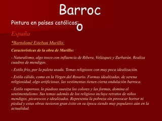 Pintura en países católicos:
España
*Bartolomé Esteban Murillo:
Características de la obra de Murillo:
- Naturalismo, algo tosco con influencia de Ribera, Velázquez y Zurbarán. Realiza
cuadros de mendigos.
- Estilo frío, por la paleta usada. Temas religiosos con muy poca idealización.
- Estilo cálido, como en la Virgen del Rosario. Formas idealizadas, de serena
religiosidad, algo artificiosas, las vestimentas tienen cierta ondulación barroca.
- Estilo vaporoso, lo piadoso suaviza los colores y las formas, domina el
sentimentalismo. Sus temas además de los religioso incluye retratos de niños
mendigos, picarescos e idealizados. Representa la pobreza sin provocar horror ni
piedad y estas obras tuvieron gran éxito en su época siendo muy populares aún en la
actualidad.
Barroc
o
 
