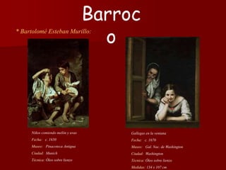 * Bartolomé Esteban Murillo:
Gallegas en la ventana
Fecha: c. 1670
Museo: Gal. Nac. de Washington
Ciudad: Washington
Técnica: Óleo sobre lienzo
Medidas: 134 x 107 cm
Barroc
o
Niños comiendo melón y uvas
Fecha: c. 1650
Museo: Pinacoteca Antigua
Ciudad: Munich
Técnica: Óleo sobre lienzo
 