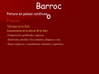 Pintura en países católicos:
Francia
*Georges de la Tour:
Características de la obra de De la Tour:
-Composición equilibrada y rigurosa.
-Tenebrismo absoluto. Foco lumínico, lámpara o vela.
-Temas religiosos y costumbristas, limitados y repetitivos.
Barroc
o
 