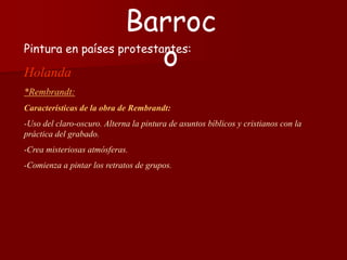 Pintura en países protestantes:
Holanda
*Rembrandt:
Características de la obra de Rembrandt:
-Uso del claro-oscuro. Alterna la pintura de asuntos bíblicos y cristianos con la
práctica del grabado.
-Crea misteriosas atmósferas.
-Comienza a pintar los retratos de grupos.
Barroc
o
 