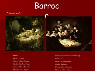 * Rembrandt:
La lección de anatomía del doctor Tulp
Fecha: 1632
Museo: M. Mauritshuis
Ciudad: La Haya
Técnica: Óleo sobre lienzo
Medidas: 169,5 x 216,5 cm
Barroc
o
Dánae
Fecha: c. 1636
Museo: M. del Ermitage
Ciudad: San Petersburgo
Técnica: Óleo sobre lienzo
Medidas: 185 x 203 cm
 