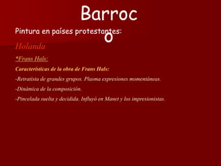 Pintura en países protestantes:
Holanda
*Frans Hals:
Características de la obra de Frans Hals:
-Retratista de grandes grupos. Plasma expresiones momentáneas.
-Dinámica de la composición.
-Pincelada suelta y decidida. Influyó en Manet y los impresionistas.
Barroc
o
 