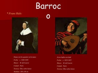 * Frans Hals:
Joven bufón con laúd
Fecha: c. 1623-1625
Museo: M. del Louvre
Ciudad: París
Técnica: Óleo sobre lienzo
Barroc
o
Dama con los guantes en la mano
Fecha: c. 1648-1650
Museo: M. del Louvre
Ciudad: París
Técnica: Óleo sobre lienzo
Medidas: 108 x 80 cm
 