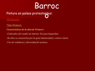 Pintura en países protestantes:
Holanda
*Jan Vermeer:
Características de la obra de Vermeer:
-Cultivador del cuadro de interior. Escenas hogareñas.
-Su obra se caracteriza por la gran luminosidad y colores claros.
-Uso de veladuras y diversidad de texturas.
Barroc
o
 