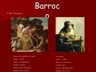 * Jan Vermeer:
La encajera
Fecha: c. 1665
Museo: M. del Louvre
Ciudad: París
Técnica: Óleo sobre lienzo
Medidas: 24 x 21 cm
Barroc
o
Dama con los guantes en la mano
Fecha: c. 1654
Museo: M. Mauritshuis
Ciudad: La Haya
Técnica: Óleo sobre lienzo
Medidas: 98,5 x 105 cm
 