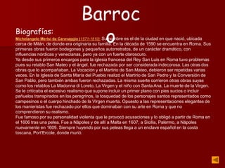 Biografías:
Michelangelo Merisi da Caravaggio (1571-1610): Su nombre es el de la ciudad en que nació, ubicada
cerca de Milán, de donde era originaria su familia. En la década de 1590 se encuentra en Roma. Sus
primeras obras fueron bodegones y pequeños autorretratos, de un carácter dramático, con
influencias nórdicas y venecianas, pero ya con un fuerte claroscuro.
Ya desde sus primeros encargos para la iglesia francesa del Rey San Luis en Roma tuvo problemas
pues su retablo San Mateo y el ángel, fue rechazada por ser considerada indecorosa. Las otras dos
obras que lo acompañaban, La Vocación y el Martirio de San Mateo, debieron ser repetidas varias
veces. En la Iglesia de Santa María del Pueblo realizó el Martirio de San Pedro y la Conversión de
San Pablo, pero también ambas fueron rechazadas. La misma suerte corrieron otras obras suyas
como los retablos La Madonna di Loreto, La Virgen y el niño con Santa Ana, La muerte de la Virgen.
Se le criticaba el excesivo realismo que supone incluir un primer plano con pies sucios o incluir
pañuelos transpirados en los peregrinos, la tosquedad de los personajes santos representados como
campesinos o el cuerpo hinchado de la Virgen muerta. Opuesto a las representaciones elegantes de
los manieristas fue rechazado por ellos que dominaban con su arte en Roma y que no
comprendieron su realismo.
Fue famoso por su personalidad violenta que le provocó acusaciones y lo obligó a partir de Roma en
el 1606 tras una pelea. Fue a Nápoles y de allí a Malta en 1607, a Sicilia, Palermo, a Nápoles
nuevamente en 1609. Siempre huyendo por sus peleas llega a un enclave español en la costa
toscana, Port'Ercole, donde murió.
Barroc
o
 