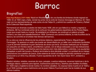 Biografías:
Peter Paul Rubens (1577-1640): Nació en Westfalia, hijo de una familia de Amberes donde regresó en
1589. En el 1600 viajó a Italia, donde fue pintor de la corte de Vicenzo Gonzaga en Mantua. En 1603
viajó con los representantes de esta corte a la de Felipe III, y admiró los cuadros de Tiziano y Rafael
de la Colección Real española.
Permaneció en diversas ciudades de Italia hasta 1608, año en que falleció su madre y regresó a
Amberes. Allí fue nombrado pintor de la corte por los gobernadores españoles de los Países Bajos,
cargo que ocupó hasta su muerte. Se estableció en Amberes, se construyó un palacio al estilo
romano y se casó con Isabella Brandt en 1609. Comenzó una carrera brillante, la más fructífera de la
época y se convirtió en el artista más famoso del barroco.
En su obra se nota la influencia de los pintores italianos, especialmente Tiziano, Miguel Angel y
Caravaggio. Ya aparece un estilo que puede ser desarrollado por un taller con numerosos ayudantes
y que le permitió satisfacer la gran demanda de obras que tenía. El boceto realizado por el maestro
era pequeño con fondos claros, amarillentos o grises, con el dibujo esbozado y con las indicaciones
de los colores locales. Los diseños para los tapices eran más elaborados y coloridos. Los ayudantes
trabajaban a partir del boceto y Rubens terminaba la obra dándole unidad. La cantidad de su trabajo
personal era una cuestión de precio. Este sistema de dividir el trabajo le permitió mantener una gran
producción a un ritmo muy elevado. Fueron ayudantes de él: Van Dyck hacia 1617, Jordaens y
Snyders.
Realizó retratos, retablos, escenas de caza, paisajes, cuadros religiosos, escenas históricas o de la
mitología clásica, cartones para tapices, ilustraciones para libros y diseños para desfiles triunfales.
En 1629 viajó a Inglaterra donde Carlos I lo nombró caballero. Su esposa había muerto en el 1626 y
en el 1630 contrajo nuevo matrimonio con la joven Hélene Fourment quien fue la modelo de sus
últimos cuadros.
Barroc
o
 