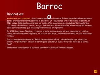 Biografías:
Anthony Van Dyck (1599-1641): Nació en Amberes, fue alumno de Rubens especializado en los temas
donde prevalecía lo dramático sobre lo dinámico. En 1620 realiza una corta visita a Inglaterra, en
1624 viaja a Italia donde permanece por cuatro años recorriendo las ciudades más importantes
conociendo al arte barroco en su apogeo. Durante esta estancia establece las características de su
estilo como retratista y que utilizaría posteriormente en Inglaterra.
En 1627/8 regresa a Flandes y comienza la serie famosa de sus retratos hasta que en 1632 se
radica definitivamente en Inglaterra, en la corte de Carlos I, donde tuvo un éxito rotundo realizando
retratos.
Sus obras más famosas son el "Retrato ecuestre de Carlos I", "Grupo familiar real situado en
Wilton", "Triple Retrato" enviado a Bernini para ejecutar un busto, "Grupo de niños de la familia
Real".
Estas obras constituyeron el punto de partida de la tradición retratista inglesa.
Barroc
o
 