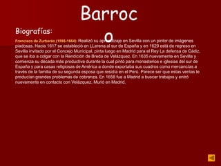 Biografías:
Francisco de Zurbarán (1598-1664): Realizó su aprendizaje en Sevilla con un pintor de imágenes
piadosas. Hacia 1617 se estableció en LLerena al sur de España y en 1629 está de regreso en
Sevilla invitado por el Concejo Municipal, pinta luego en Madrid para el Rey La defensa de Cádiz,
que se iba a colgar con la Rendición de Breda de Velázquez. En 1635 nuevamente en Sevilla y
comienza su década más productiva durante la cual pintó para monasterios e iglesias del sur de
España y para casas religiosas de América a donde exportaba sus cuadros como mercancías a
través de la familia de su segunda esposa que residía en el Perú. Parece ser que estas ventas le
producían grandes problemas de cobranza. En 1658 fue a Madrid a buscar trabajos y entró
nuevamente en contacto con Velázquez. Murió en Madrid.
Barroc
o
 