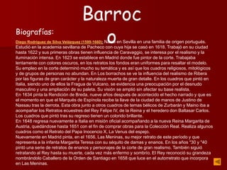 Biografías:
Diego Rodríguez de Silva Velázquez (1599-1660): Nació en Sevilla en una familia de origen portugués.
Estudió en la academia sevillana de Pacheco con cuya hija se casó en 1618. Trabajó en su ciudad
hasta 1622 y sus primeras obras tienen influencia de Caravaggio, se interesa por el realismo y la
iluminación intensa. En 1623 se establece en Madrid donde fue pintor de la corte. Trabajaba
lentamente con colores oscuros, en los retratos los fondos eran uniformes para resaltar el modelo.
Su empleo en la corte determinó mucho su temática y es así que los cuadros religiosos, mitológicos
y de grupos de personas no abundan. En Los borrachos se ve la influencia del realismo de Ribera
por las figuras de gran carácter y la naturaleza muerta de gran detalle. En los cuadros que pintó en
Italia, siendo uno de ellos la Fragua de Vulcano, se evidencia una preocupación por el desnudo
masculino y una ampliación de su paleta. Su visión se amplió sin afectar su base realista.
En 1634 pinta la Rendición de Breda, nueve años después de acontecido el hecho narrado y que es
el momento en que el Marqués de Espínola recibe la llave de la ciudad de manos de Justino de
Nassau tras la derrota. Esta obra junto a otros cuadros de temas bélicos de Zurbarán y Maino iba a
acompañar los Retratos ecuestres del Rey Felipe IV, de la Reina y el heredero don Baltasar Carlos.
Los cuadros que pintó tras su regreso tienen un colorido brillante.
En 1648 regresa nuevamente a Italia en misión oficial acompañando a la nueva Reina Margarita de
Austria, quedándose hasta 1651 con el fin de comprar obras para la Colección Real. Realiza algunos
cuadros como el Retrato del Papa Inocencio X, La Venus del espejo.
Nuevamente en Madrid pinta, en el 1656, Las Meninas, su mejor retrato de este período y que
representa a la infanta Margarita Teresa con su séquito de damas y enanos. En los años "30 y "40
pintó una serie de retratos de enanos y personajes de la corte de gran realismo. También siguió
retratando al Rey hasta su muerte, cada vez más enfermo y sombrío. El Rey reconoció su grandeza
nombrándolo Caballero de la Orden de Santiago en 1658 que luce en el autorretrato que incorpora
en Las Meninas.
Barroc
o
 