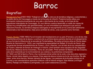 Biografías:
Georges de la Tour (1593-1652): Trabajó en Lorena. Su obra es de temática religiosa y costumbrista y
su estilo deriva de Caravaggio a través de la Escuela de Utrecht. Posteriormente utiliza una
iluminación indirecta proveniente de una vela u otra fuente de luz oculta, en la línea de los
seguidores holandeses de Caravaggio. En sus últimos cuadros desarrolló un estilo de masas de
figuras muy simplificadas casi geometrizadas, en una inmovilidad que anticipa lo que sería el
clasicismo francés. Su temática religiosa está ligada al resurgimiento en la Lorena del catolicismo
relacionado a los franciscanos. Dejó poca cantidad de obras, unas cuarenta como Vermeer.
Poussin, Nicolas (1598-1665).Fue el iniciador del neoclasicismo en su país (Francia) y uno de los más
importantes pintores de la época. La pintura de su primera época parisina denota en el alargamiento
de sus formas la influencia de la escuela de Fontainebleau. De estos primeros años en Roma datan
Muerte de Germánico (h. 1630), que manifiesta la especialidad de Rafael; El triunfo de David, que
recuerda las formas arquitectónicas de Tiziano, y Eco y Narciso, con el trato de la luz característico
de Tiziano. Además de temas de mitología e historia, pintó también otros sacados de las Sagradas
Escrituras: Matanza de los Inocentes y Toma de Jerusalén. Pintó también El Martirio de San Erasmo,
esta obra sorprende por la luminosidad de sus colores y la portentosa composición.
En 1640 Luis XIII le llamó a París y fue nombrado primer pintor de la corte; a los dos años regresó a
Roma, donde había dejado a su esposa. Esta segunda época romana es la de sus triunfos. De ella
datan, entre otros lienzos, Moisés salvado de las aguas, Los pastores de la Arcadia (ambos en el
Louvre) y sus característicos episodios bíblicos o de la historia antigua: (San Matías y el Ángel
Berlín), Paisaje con Polifemo (Leningrado), Las cuatro estaciones (Louvre).
Barroc
o
 