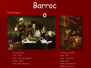* Caravaggio:
“La muerte de la Virgen”
Fecha: 1605
Museo: M. del Louvre
Ciudad: París
Técnica: Óleo sobre lienzo
Medidas: 369 x 245 cm
Barroc
o
La cena de Emaús
Fecha: 1600
Museo: Gal. Nac. de Londres
Ciudad: Londres
Técnica: Óleo sobre lienzo
 