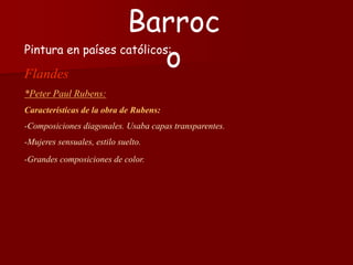 Pintura en países católicos:
Flandes
*Peter Paul Rubens:
Características de la obra de Rubens:
-Composiciones diagonales. Usaba capas transparentes.
-Mujeres sensuales, estilo suelto.
-Grandes composiciones de color.
Barroc
o
 