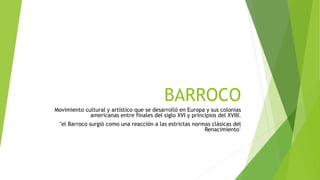 BARROCO
Movimiento cultural y artístico que se desarrolló en Europa y sus colonias
americanas entre finales del siglo XVI y principios del XVIII.
"el Barroco surgió como una reacción a las estrictas normas clásicas del
Renacimiento"
 