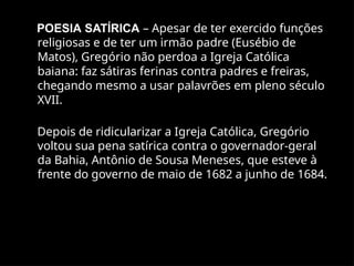 POESIA SATÍRICA – Apesar de ter exercido funções
religiosas e de ter um irmão padre (Eusébio de
Matos), Gregório não perdoa a Igreja Católica
baiana: faz sátiras ferinas contra padres e freiras,
chegando mesmo a usar palavrões em pleno século
XVII.
Depois de ridicularizar a Igreja Católica, Gregório
voltou sua pena satírica contra o governador-geral
da Bahia, Antônio de Sousa Meneses, que esteve à
frente do governo de maio de 1682 a junho de 1684.
 