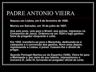 PADRE ANTONIO VIEIRA
Nasceu em Lisboa, em 6 de fevereiro de 1608.
Morreu em Salvador, em 18 de julho de 1697.
Aos seis anos, veio para o Brasil; aos quinze, ingressou na
Companhia de Jesus. Ordenou-se em 1634 e logo ganhou
fama de pregador eloquente e culto.
Em 1652, transferiu-se para o Maranhão, dedicando-se à
catequese e à conversão dos gentios. Nove anos depois,
regressando a Lisboa, é preso. Cassam-lhe o direito de
pregar.
Quando Portugal libertou-se da Espanha (1640), Vieira foi para
a Metrópole e, por meio do seu talento, impressionou o
monarca D. João IV, tornando-se pregador oficial da corte.
 