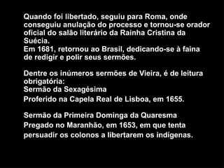 Quando foi libertado, seguiu para Roma, onde
conseguiu anulação do processo e tornou-se orador
oficial do salão literário da Rainha Cristina da
Suécia.
Em 1681, retornou ao Brasil, dedicando-se à faina
de redigir e polir seus sermões.
Dentre os inúmeros sermões de Vieira, é de leitura
obrigatória:
Sermão da Sexagésima
Proferido na Capela Real de Lisboa, em 1655.
Sermão da Primeira Dominga da Quaresma
Pregado no Maranhão, em 1653, em que tenta
persuadir os colonos a libertarem os indígenas.
 